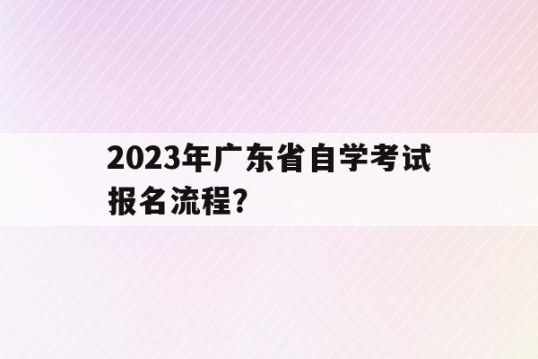 2023年廣東省自學考試報名流程？(2023年廣東省自學考試報名流程及時間)