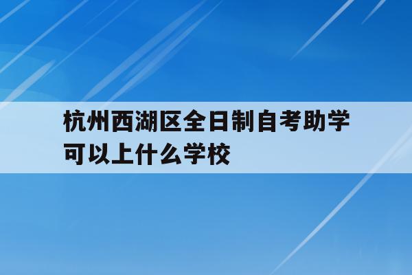 包含杭州西湖区全日制自考助学可以上什么学校的词条