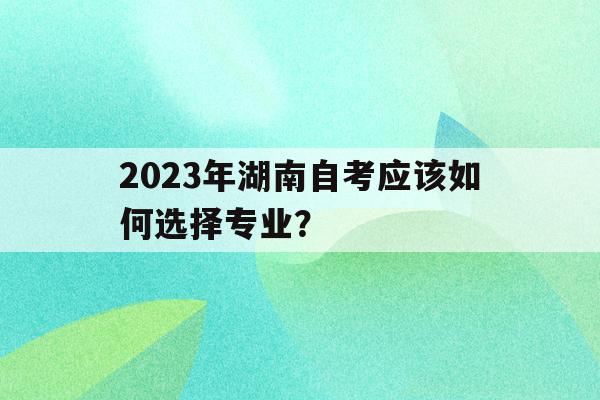 2023年湖南自考應該如何選擇專業？(2023年湖南自考應該如何選擇專業和學校)