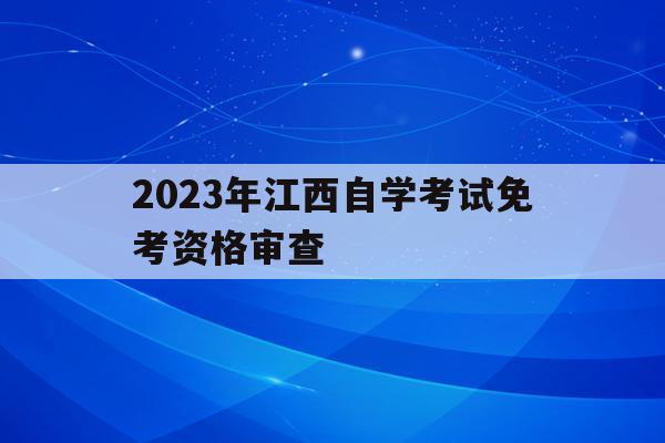 包含2023年江西自學考試免考資格審查的詞條