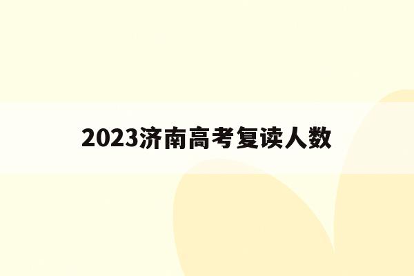 2023济南高考复读人数(济南市高考复读学校排名及收费标准)