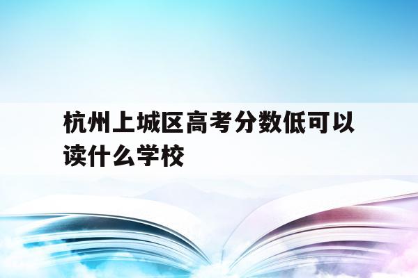 杭州上城区高考分数低可以读什么学校(杭州上城区高考分数低可以读什么学校呢)
