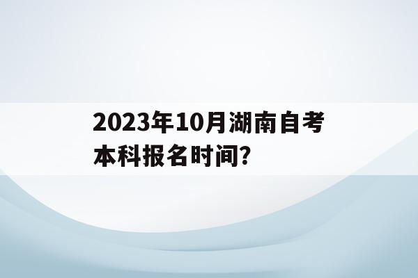 關于2023年10月湖南自考本科報名時間？的信息