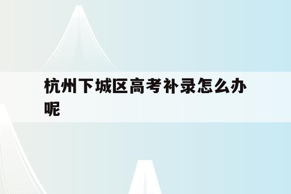 杭州下城區高考補錄怎么辦呢(2021高考補錄一般在什么時候開始)