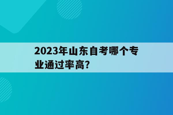 2023年山東自考哪個專業通過率高？(2023年山東自考哪個專業通過率高一點)