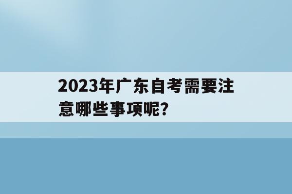 2023年廣東自考需要注意哪些事項呢？(2023年廣東自考需要注意哪些事項呢視頻)