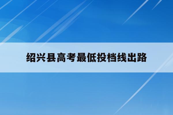 绍兴县高考最低投档线出路(绍兴普高最低分数线2020)