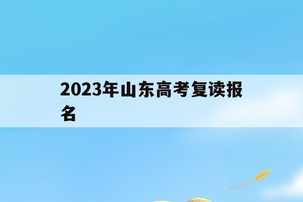 2023年山东高考复读报名(2021年山东复读生高考报名时间)