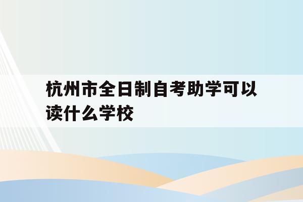 杭州市全日制自考助学可以读什么学校(杭州市全日制自考助学可以读什么学校呢)