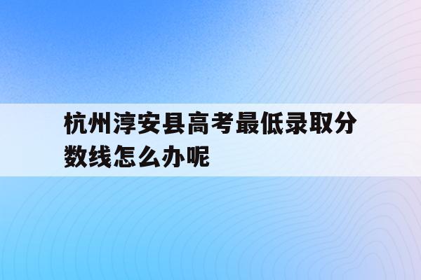 关于杭州淳安县高考最低录取分数线怎么办呢的信息