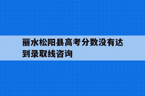 丽水松阳县高考分数没有达到录取线咨询的简单介绍