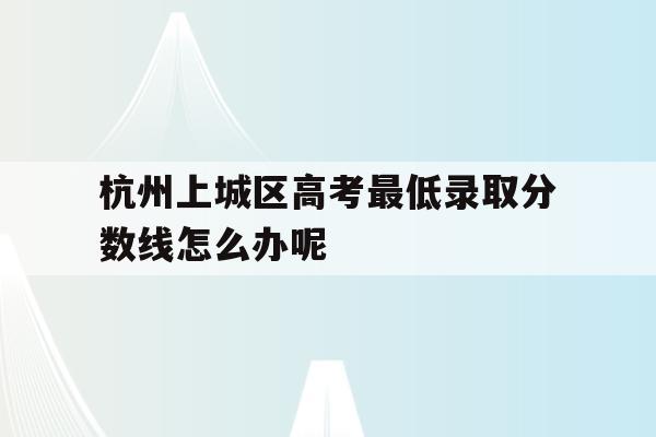 杭州上城区高考最低录取分数线怎么办呢的简单介绍