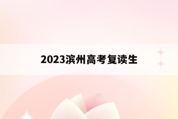 2023滨州高考复读生(2023滨州高考复读生有多少人)