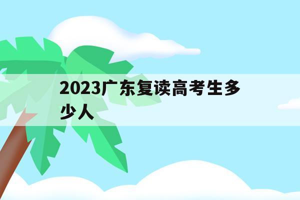 2023广东复读高考生多少人(2023广东复读高考生多少人报名)