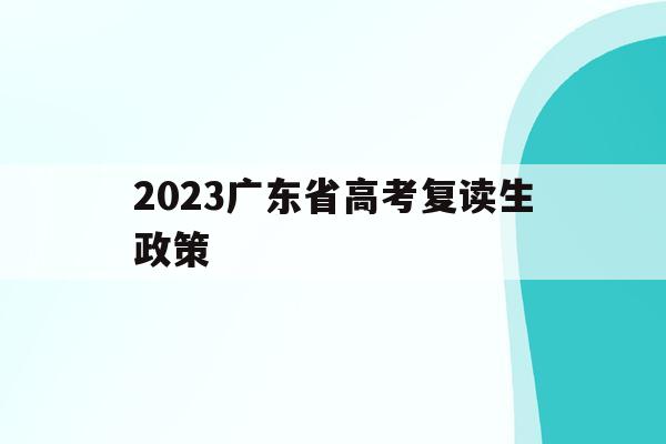 2023广东省高考复读生政策(2023广东省高考复读生政策最新)