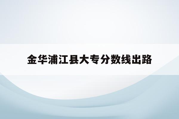 金华浦江县大专分数线出路(金华浦江中学2021录取分数线)
