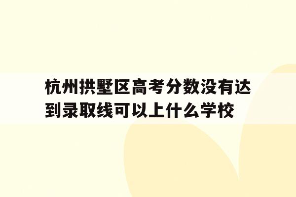 包含杭州拱墅区高考分数没有达到录取线可以上什么学校的词条