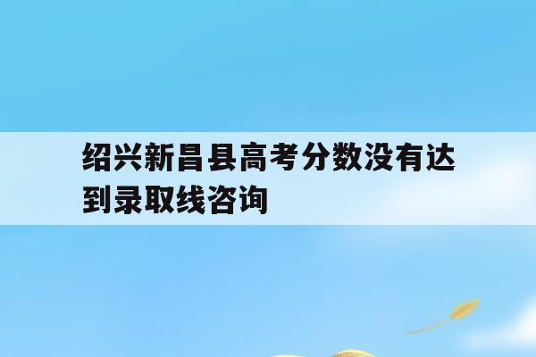 包含绍兴新昌县高考分数没有达到录取线咨询的词条