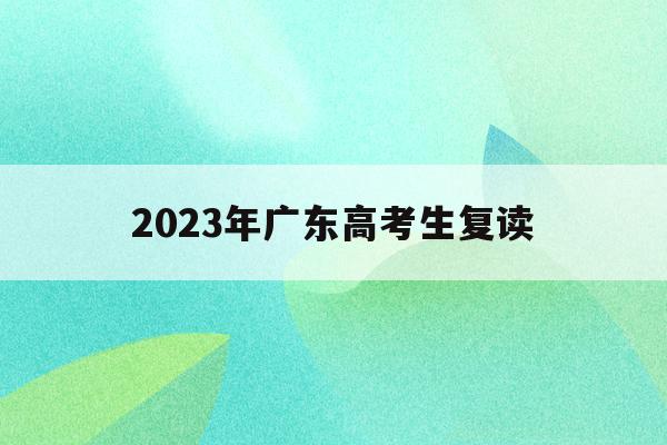 2023年广东高考生复读(2022年广东高考复读政策)