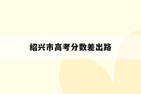 绍兴市高考分数差出路(绍兴2021年高考分数)