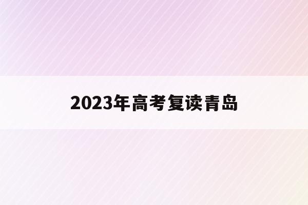 2023年高考复读青岛(青岛高考复读学校招生条件)
