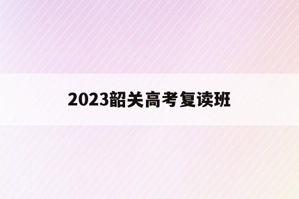 2023韶关高考复读班(2023韶关高考复读班在哪报名)