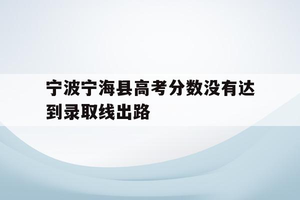 宁波宁海县高考分数没有达到录取线出路(2020年宁海普高录取分数是479考了486能进普高吗)