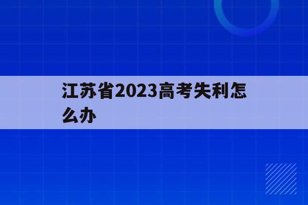 江苏省2023高考失利怎么办(2023年江苏高考人数大概是多少)