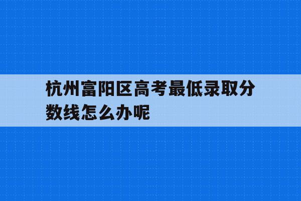 关于杭州富阳区高考最低录取分数线怎么办呢的信息