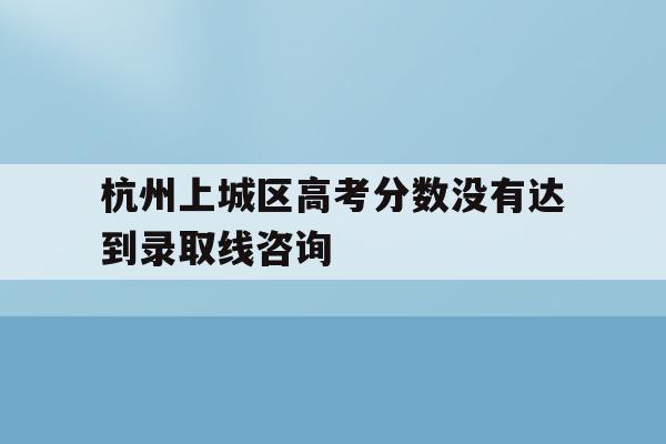 杭州上城区高考分数没有达到录取线咨询(浙江省杭州市高考分数线出来分数出来了吗)