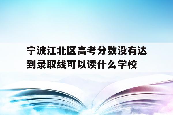 宁波江北区高考分数没有达到录取线可以读什么学校的简单介绍