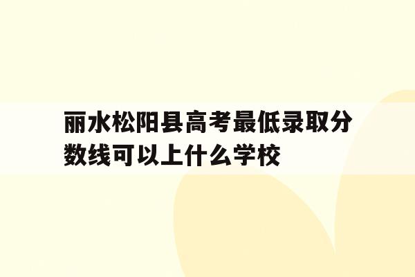 丽水松阳县高考最低录取分数线可以上什么学校的简单介绍