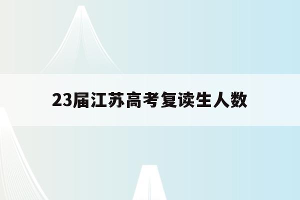 23届江苏高考复读生人数(2021年江苏省高考复读生有多少人)