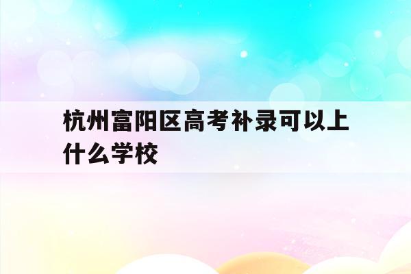 杭州富阳区高考补录可以上什么学校(富阳学籍的学生可以报考杭州的那几所高中)
