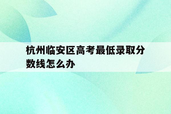杭州临安区高考最低录取分数线怎么办的简单介绍