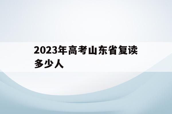 2023年高考山东省复读多少人(2021年山东高三复读生有多少人)