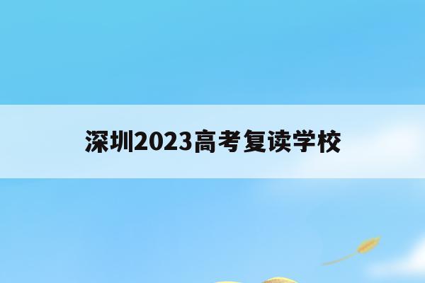深圳2023高考复读学校(深圳2023高考复读学校在哪里)