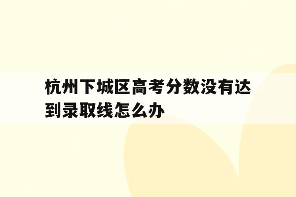 关于杭州下城区高考分数没有达到录取线怎么办的信息