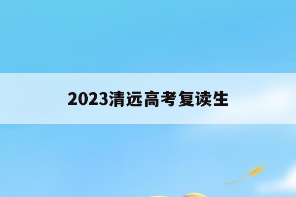 2023清远高考复读生(广东清远哪里可以高中复读)