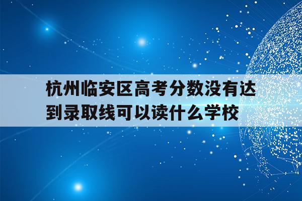 杭州临安区高考分数没有达到录取线可以读什么学校的简单介绍