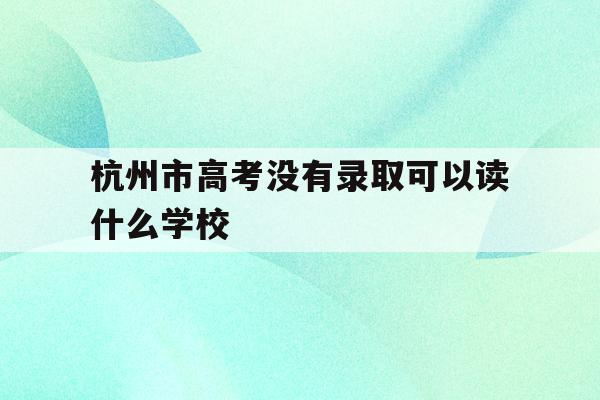 杭州市高考没有录取可以读什么学校(杭州考不上高中怎么办可以上什么学校)