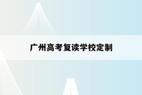 广州高考复读学校定制(广州高考复读机构有哪些)