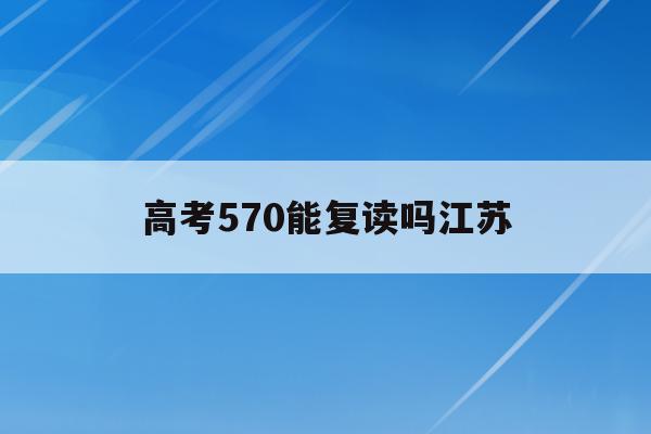 高考570能复读吗江苏(江苏省高考570分可以上什么大学)