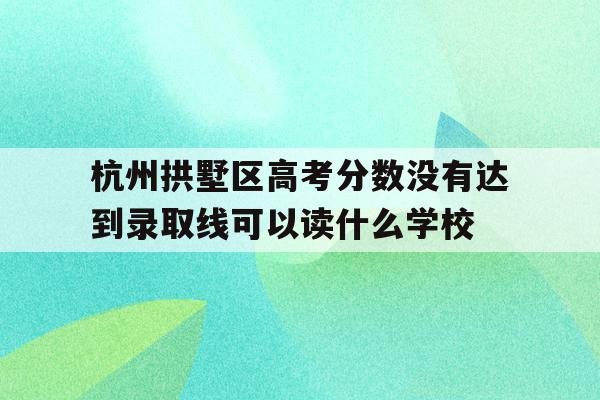 包含杭州拱墅区高考分数没有达到录取线可以读什么学校的词条