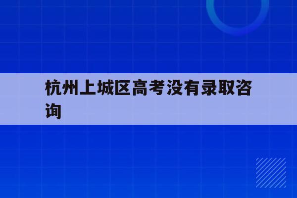 杭州上城区高考没有录取咨询(杭州高考需要回原户籍所在地考吗)