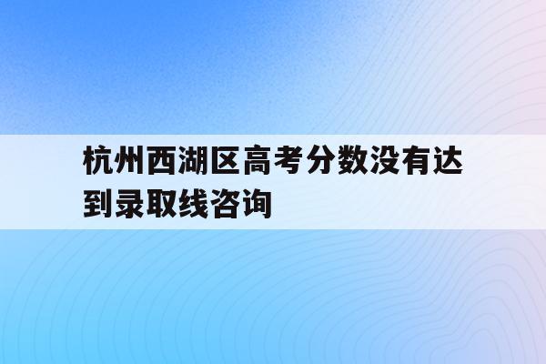 杭州西湖区高考分数没有达到录取线咨询(浙江省2021年高考杭州西湖高级中学成绩?)