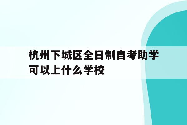 杭州下城区全日制自考助学可以上什么学校的简单介绍