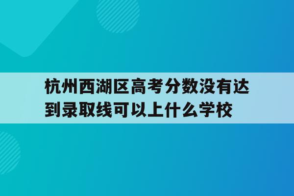 关于杭州西湖区高考分数没有达到录取线可以上什么学校的信息