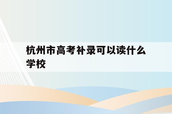 杭州市高考补录可以读什么学校(杭州市高考补录可以读什么学校好)