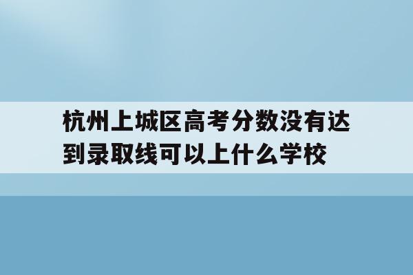 关于杭州上城区高考分数没有达到录取线可以上什么学校的信息